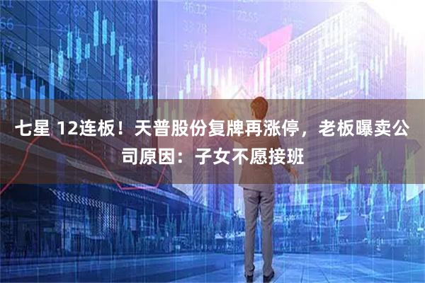七星 12连板！天普股份复牌再涨停，老板曝卖公司原因：子女不愿接班