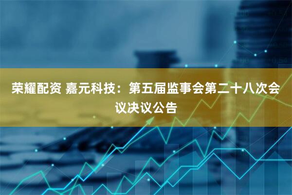 荣耀配资 嘉元科技：第五届监事会第二十八次会议决议公告