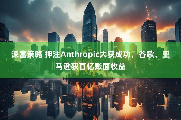 深富策略 押注Anthropic大获成功，谷歌、亚马逊获百亿账面收益