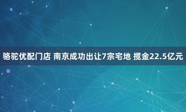 骆驼优配门店 南京成功出让7宗宅地 揽金22.5亿元