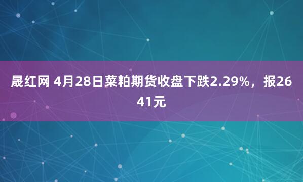 晟红网 4月28日菜粕期货收盘下跌2.29%，报2641元