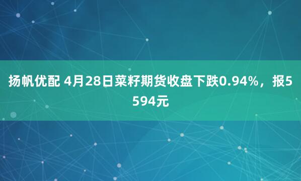 扬帆优配 4月28日菜籽期货收盘下跌0.94%，报5594元