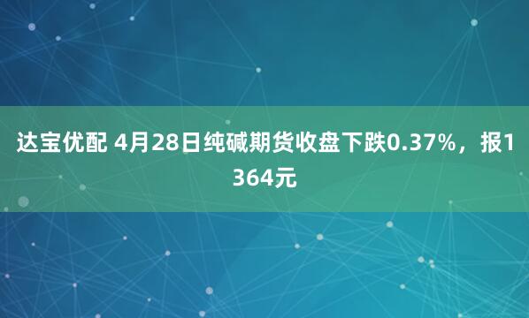 达宝优配 4月28日纯碱期货收盘下跌0.37%，报1364元