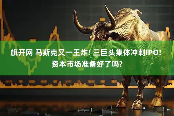 旗开网 马斯克又一王炸! 三巨头集体冲刺IPO! 资本市场准备好了吗?