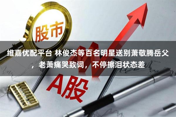 维嘉优配平台 林俊杰等百名明星送别萧敬腾岳父，老萧痛哭致词，不停擦泪状态差