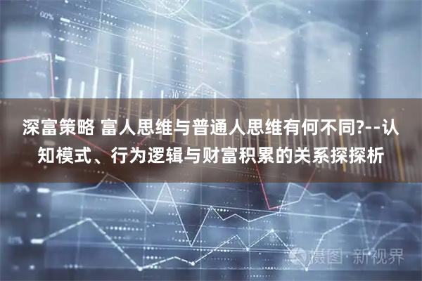 深富策略 富人思维与普通人思维有何不同?--认知模式、行为逻辑与财富积累的关系探探析