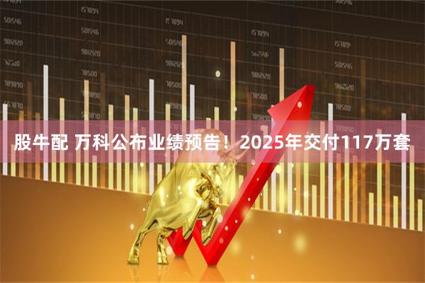 股牛配 万科公布业绩预告!2025年交付117万套