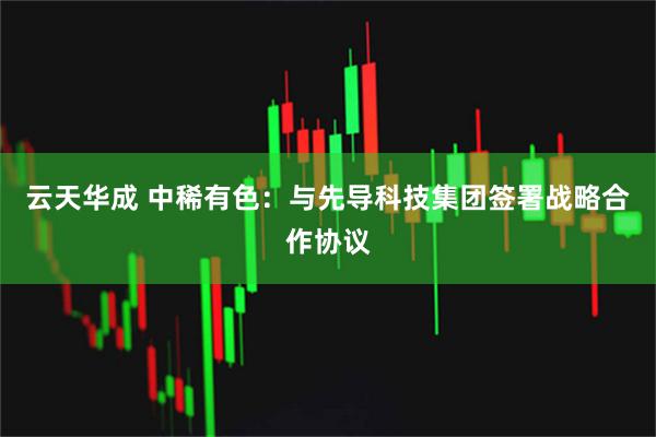 云天华成 中稀有色：与先导科技集团签署战略合作协议