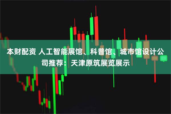 本财配资 人工智能展馆、科普馆、城市馆设计公司推荐:天津原筑展览展示