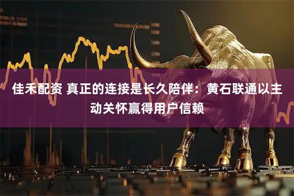 佳禾配资 真正的连接是长久陪伴:黄石联通以主动关怀赢得用户信赖