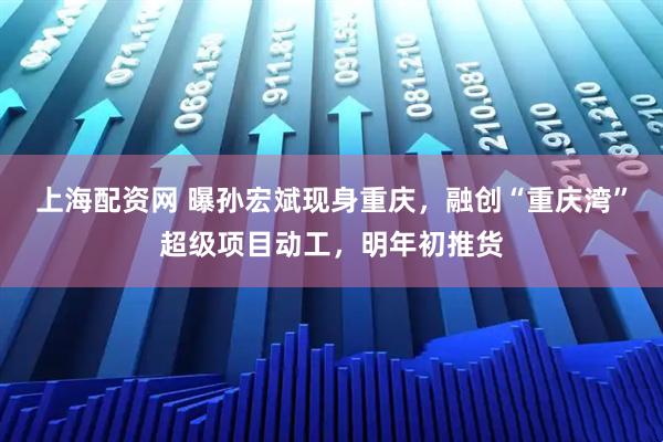 上海配资网 曝孙宏斌现身重庆,融创“重庆湾”超级项目动工,明年初推货