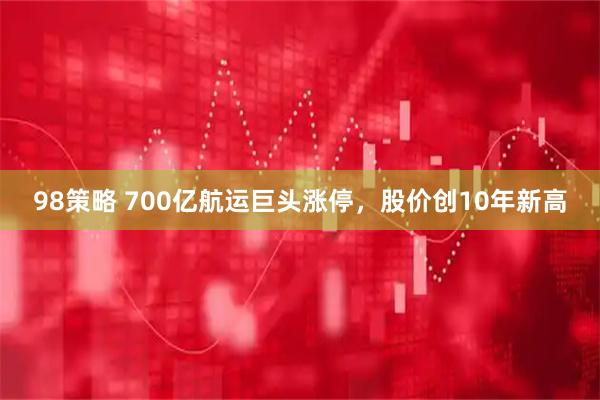98策略 700亿航运巨头涨停,股价创10年新高