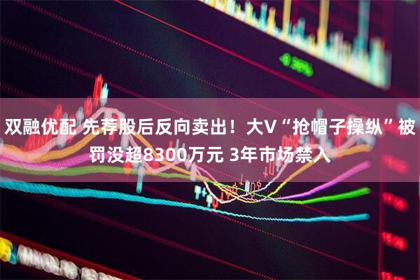 双融优配 先荐股后反向卖出！大V“抢帽子操纵”被罚没超8300万元 3年市场禁入