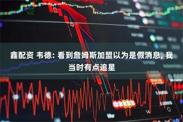 鑫配资 韦德: 看到詹姆斯加盟以为是假消息, 我当时有点追星
