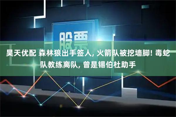 昊天优配 森林狼出手签人, 火箭队被挖墙脚! 毒蛇队教练离队, 曾是锡伯杜助手
